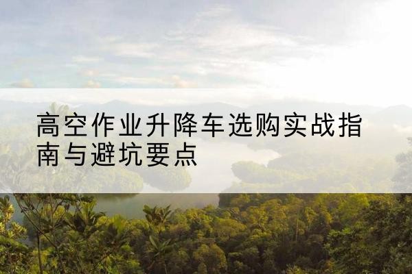 望江升降车怎么选-高空作业升降车选购实战指南与避坑要点