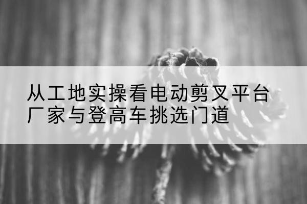 望江电动剪叉升降平台厂家-从工地实操看电动剪叉平台厂家与登高车挑选门道