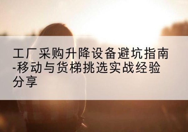 望江移动式升降机怎么选-工厂采购升降设备避坑指南-移动与货梯挑选实战经验分享