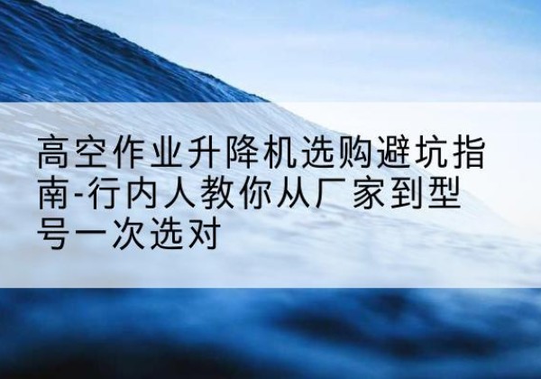 望江升降平台厂家-高空作业升降机选购避坑指南-行内人教你从厂家到型号一次选对