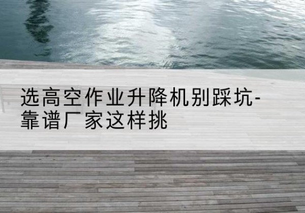 望江剪叉式升降机厂家-选高空作业升降机别踩坑-靠谱厂家这样挑