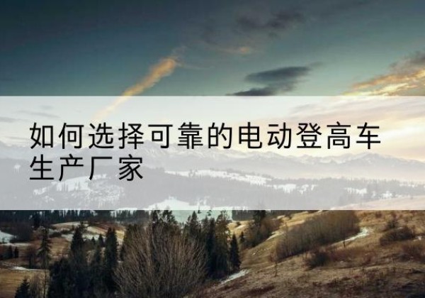 望江电动登高车厂家-如何选择可靠的电动登高车生产厂家