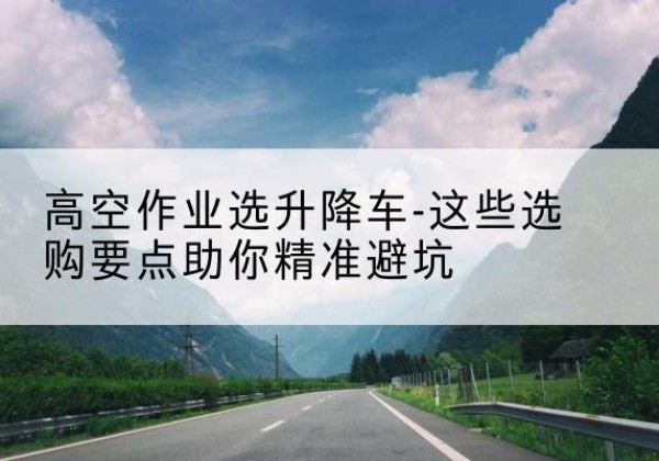 望江升降车厂家-高空作业选升降车-这些选购要点助你*避坑