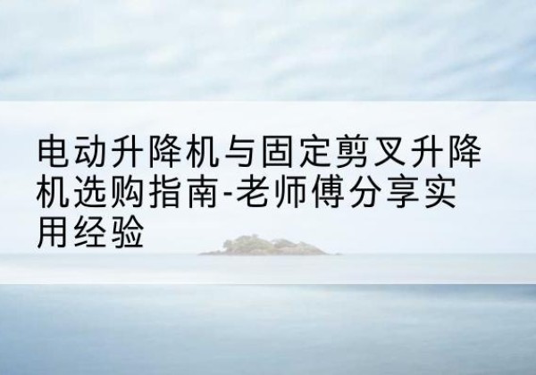 望江电动升降机怎么选-电动升降机与固定剪叉升降机选购指南-老师傅分享实用经验