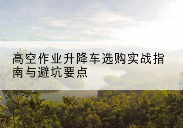 望江升降车怎么选-高空作业升降车选购实战指南与避坑要点