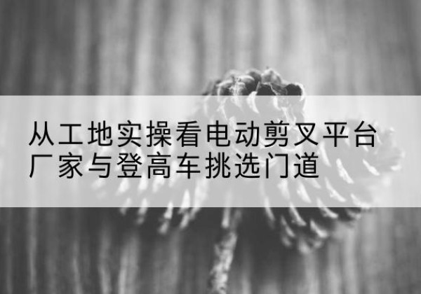 望江电动剪叉升降平台厂家-从工地实操看电动剪叉平台厂家与登高车挑选门道