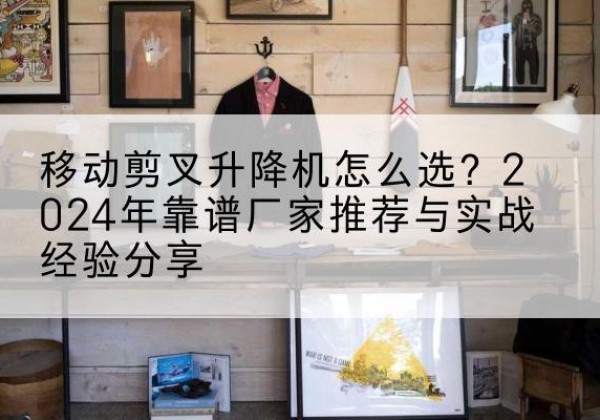 望江升降平台厂家推荐-移动剪叉升降机怎么选？2024年靠谱厂家推荐与实战经验分享